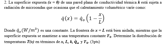 2. La superficie expuesta (x = 0) de una pared plana de conductividad térmica k está sujeta a
radiación de microondas que ocasiona que el calentamiento volumétrico varie como:
ģ (x) = 4. (1
Donde 4. (W/m³) es una constante. La frontera dex = L está bien aislada, mientras que la
superficie expuesta se mantiene a una temperatura constante T,. Determine la distribución de
temperaturas T(x) en términos de x, L, k, q, y T,. (3pts)
