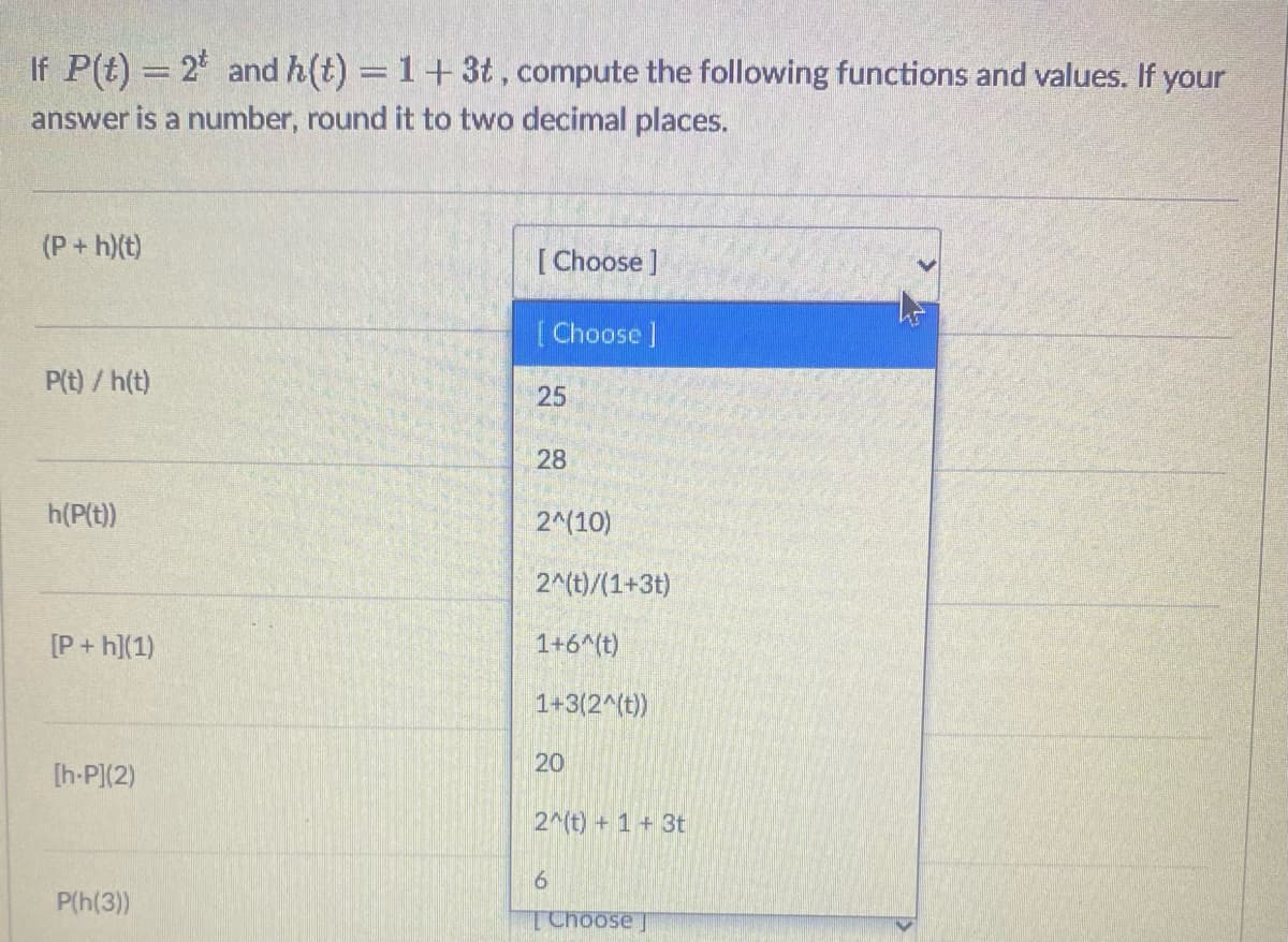 If P(t) = 2 and h(t) = 1+3t, compute the following functions and values. If your
answer is a number, round it to two decimal places.
(P+h)(t)
[ Choose ]
[Choose ]
P(t) / h(t)
25
28
h(P(t)
2^(10)
2^(t)/(1+3t)
[P + h](1)
1+6^(t)
1+3(2^(t))
20
[h-P](2)
2 (t) + 1 + 3t
P(h(3))
TChoose J
