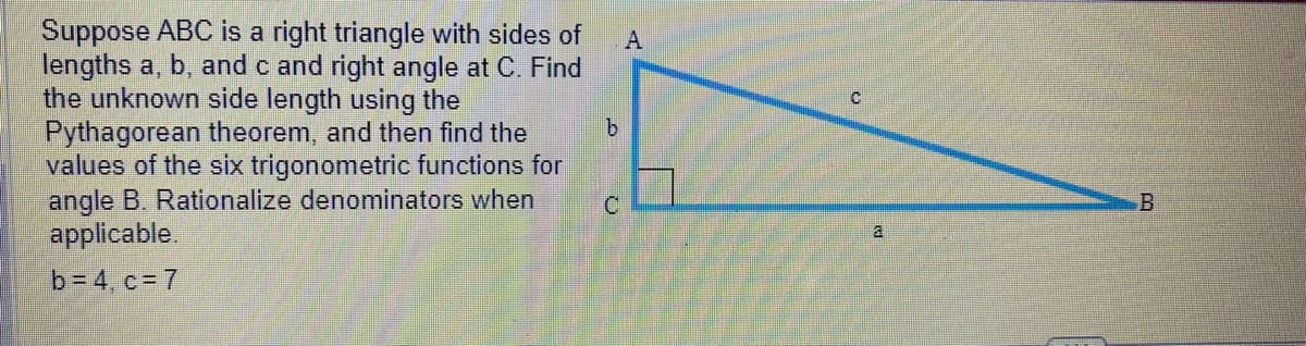 Suppose ABC is a right triangle with sides of
lengths a, b, and c and right angle at C. Find
the unknown side length using the
Pythagorean theorem, and then find the
values of the six trigonometric functions for
angle B. Rationalize denominators when
applicable.
b=4, c = 7
b
C
A
C
a
B
