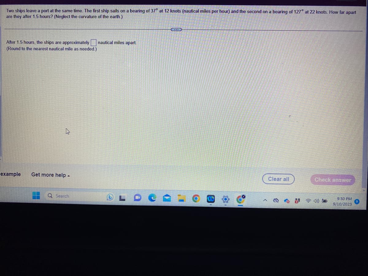 Two ships leave a port at the same time. The first ship sails on a bearing of 37° at 12 knots (nautical miles per hour) and the second on a bearing of 127° at 22 knots. How far apart
are they after 1.5 hours? (Neglect the curvature of the earth.)
After 1.5 hours, the ships are approximately
(Round to the nearest nautical mile as needed.)
L
example Get more help.
Q Search
nautical miles apart.
%
Clear all
Check answer
9:50 PM
9/10/2023