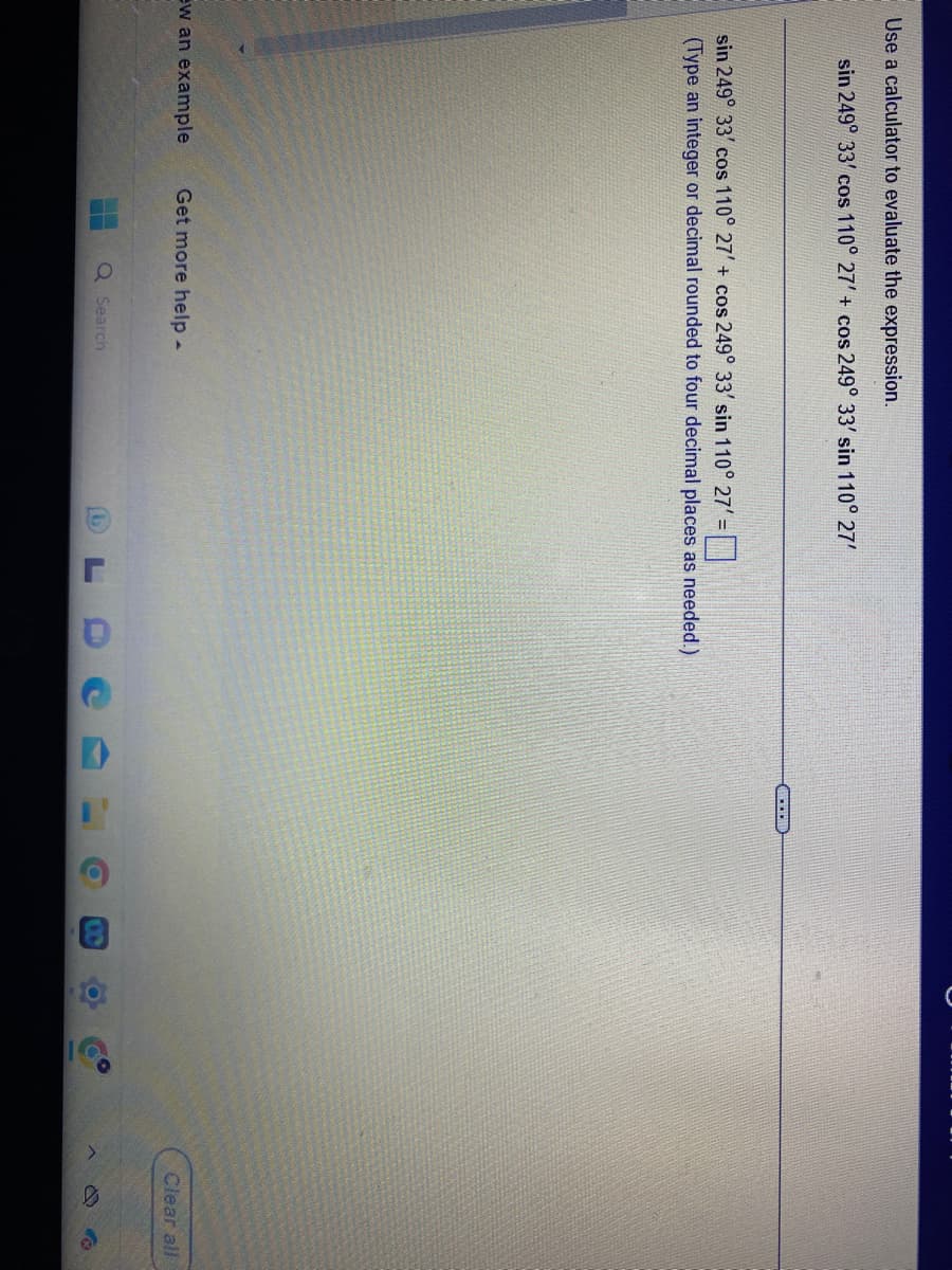 Use a calculator to evaluate the expression.
sin 249° 33' cos 110° 27' + cos 249° 33' sin 110° 27'
sin 249° 33' cos 110° 27' + cos 249° 33' sin 110° 27' =
(Type an integer or decimal rounded to four decimal places as needed.)
ew an example Get more help -
Q Search
@
J
D
D
I'
O
8
O
Clear all
>
D
a
