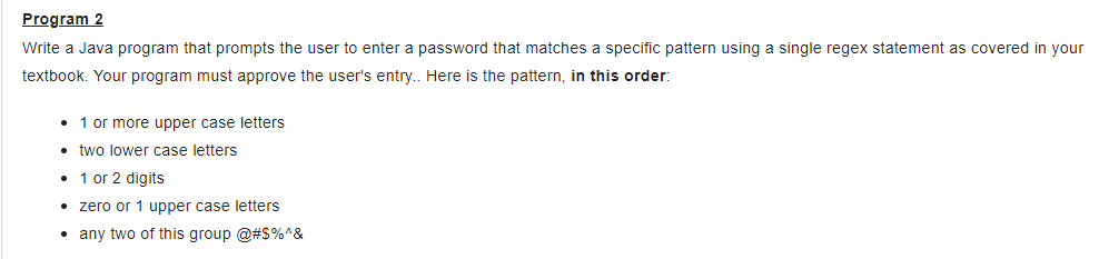 Program 2
Write a Java program that prompts the user to enter a password that matches a specific pattern using a single regex statement as covered in your
textbook. Your program must approve the user's entry.. Here is the pattern, in this order:
• 1 or more upper case letters
• two lower case letters
• 1 or 2 digits
• zero or 1 upper case letters
• any two of this group @#$%^&