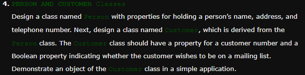 4. PERSON AND CUSTOMER Classes
Design a class named Person with properties for holding a person's name, address, and
telephone number. Next, design a class named Customer, which is derived from the
Person class. The Customer class should have a property for a customer number and a
Boolean property indicating whether the customer wishes to be on a mailing list.
Demonstrate an object of the Customer class in a simple application.