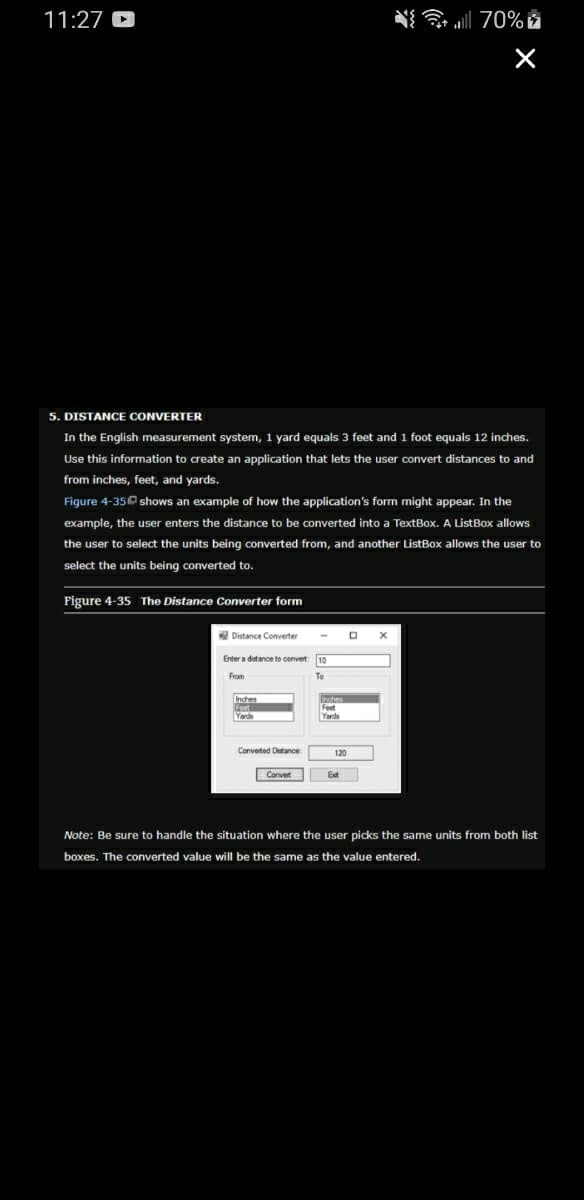 11:27
5. DISTANCE CONVERTER
In the English measurement system, 1 yard equals 3 feet and 1 foot equals 12 inches.
Use this information to create an application that lets the user convert distances to and
from inches, feet, and yards.
Figure 4-3510 shows an example of how the application's form might appear. In the
example, the user enters the distance to be converted into a TextBox. A ListBox allows
the user to select the units being converted from, and another ListBox allows the user to
select the units being converted to.
Figure 4-35 The Distance Converter form
Distance Converter
Enter a distance to convert:
From
Converted Distance:
Convert
Inches
CA.
Feet
Yards
120
O
Ext
{ | 70%
X
Note: Be sure to handle the situation where the user picks the same units from both list
boxes. The converted value will be the same as the value entered.