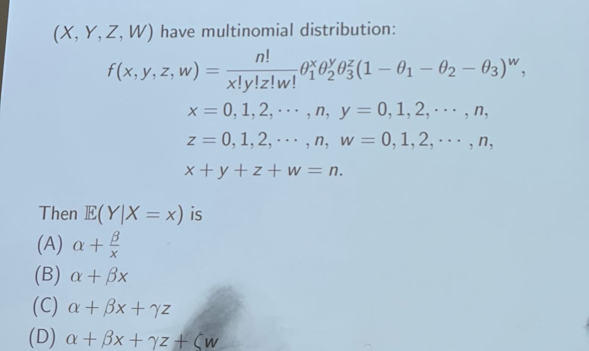 (X, Y, Z, W) have multinomial distribution:
f(x, y, z, w) =
n!
x!y!z!w! 01020 (1-01-02-03)",
x = 0, 1, 2, ..., n, y = 0, 1, 2,...,n,
z = 0, 1, 2,...,n, w = 0, 1, 2,...,n,
x+y+z+w = n.
Then E(YX = x) is
(A) a +
β
X
(B) a + ẞx
(C) a + bx+yz
(D) a + 3x + y z + C w