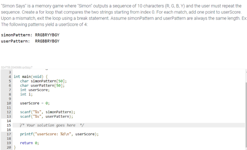 "Simon Says" is a memory game where "Simon" outputs a sequence of 10 characters (R, G, B, Y) and the user must repeat the
sequence. Create a for loop that compares the two strings starting from index 0. For each match, add one point to userScore.
Upon a mismatch, exit the loop using a break statement. Assume simonPattern and userPattern are always the same length. Ex:
The following patterns yield a userScore of 4:
simonPattern: RRGBRYYBGY
userPattern: RRGBBRYBGY
324758.2040686.qx3zay7
4 int main(void) {
char simonpattern[50];
char userPattern[50];
int userScore;
int i;
6
7
8
9
userScore = 0;
10
11
12
scanf("%s", simonPattern);
scanf ("%s", userPattern);
13
14
15
V* Your solution goes here */
16
17
printf("userScore: %d\n", userscore);
18
19
return 0;
20 }
