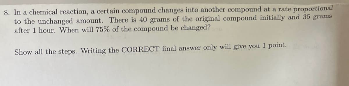 8. In a chemical reaction, a certain compound changes into another compound at a rate proportional
to the unchanged amount. There is 40 grams of the original compound initially and 35 grams
after 1 hour. When will 75% of the compound be changed?
Show all the steps. Writing the CORRECT final answer only will give you 1 point.