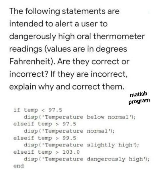 The following statements are
intended to alert a user to
dangerously high oral thermometer
readings (values are in degrees
Fahrenheit). Are they correct or
incorrect? If they are incorrect,
explain why and correct them.
matlab
program
if temp < 97.5
disp ('Temperature below normal');
elseif temp > 97.5
disp('Temperature normal');
elseif temp > 99.5
disp('Temperature slightly high');
elseif temp> 103.0
disp ('Temperature dangerously high');
end
