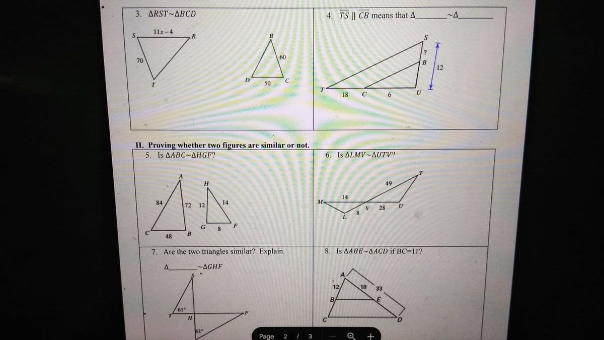 3. ARST ABCD
11x-4
S
R
B
70
70
T
60
4. TS | CB means that A
~A
C
50
18
C
6
U
II. Proving whether two figures are similar or not.
5. Is AABC-AHGF?
H
84
72 12
14
G
F
8
B
48
6. Is ALMV~AUTV?
14
M-
49
V 28
U
8
L
S
?
B
12
7. Are the two triangles similar? Explain.
8. Is AABE~AACD if BC=11?
A
61°
~AGHF
12/
18
33
E
B
H
61°
Page
2 / 3
+
D