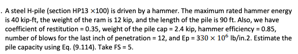 . A steel H-pile (section HP13 x100) is driven by a hammer. The maximum rated hammer energy
is 40 kip-ft, the weight of the ram is 12 kip, and the length of the pile is 90 ft. Also, we have
coefficient of restitution = 0.35, weight of the pile cap = 2.4 kip, hammer efficiency = 0.85,
number of blows for the last inch of penetration = 12, and Ep = 330 x 106 Ib/in.2. Estimate the
pile capacity using Eq. (9.114). Take FS = 5.
