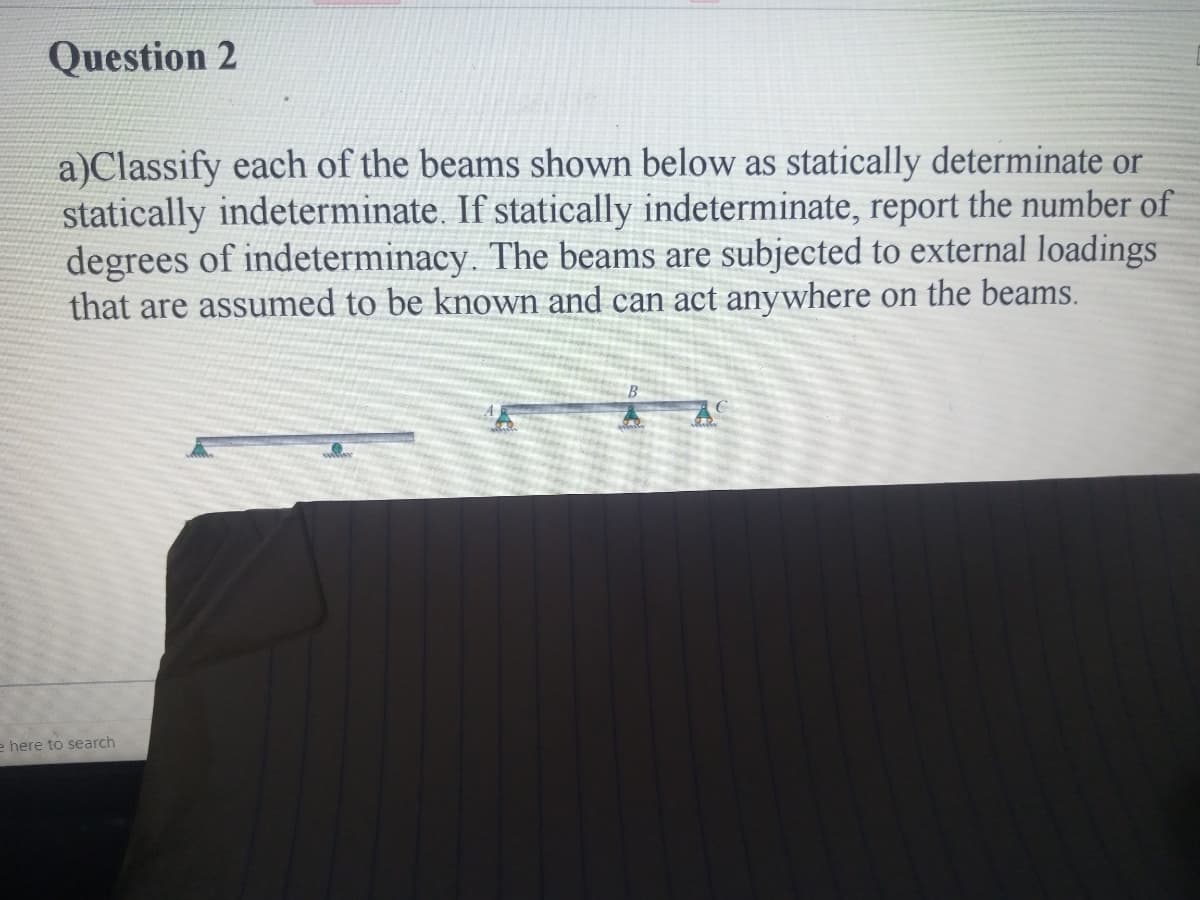 Question 2
a)Classify each of the beams shown below as statically determinate or
statically indeterminate. If statically indeterminate, report the number of
degrees of indeterminacy. The beams are subjected to external loadings
that are assumed to be known and can act anywhere on the beams.
e here to search