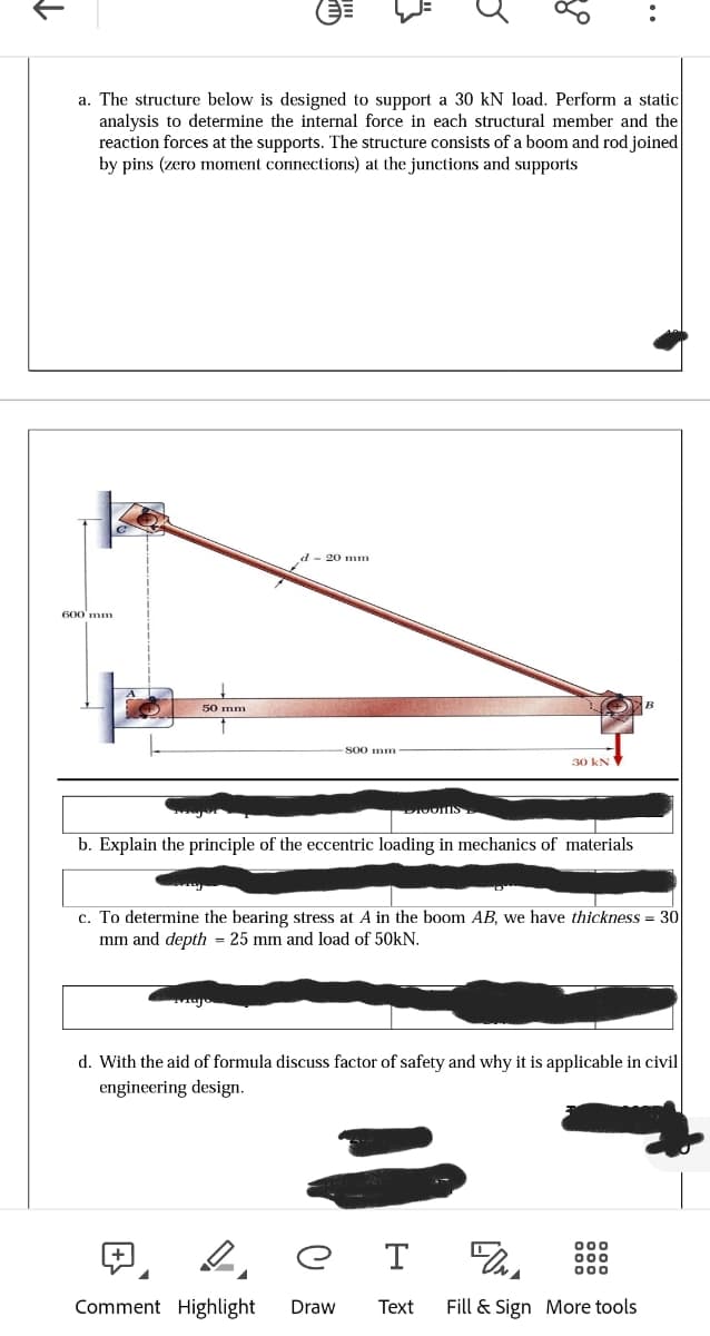 个
a. The structure below is designed to support a 30 kN load. Perform a static
analysis to determine the internal force in each structural member and the
reaction forces at the supports. The structure consists of a boom and rod joined
by pins (zero moment connections) at the junctions and supports
600 mm
50 mm
20 mm
800 mm
BIOONIS
30 kN
b. Explain the principle of the eccentric loading in mechanics of materials
c. To determine the bearing stress at A in the boom AB, have thickness = 30|
mm and depth = 25 mm and load of 50kN.
d. With the aid of formula discuss factor of safety and why it is applicable in civil
engineering design.
T
Comment Highlight Draw Text
FONA
Fill & Sign More tools
000
000
000