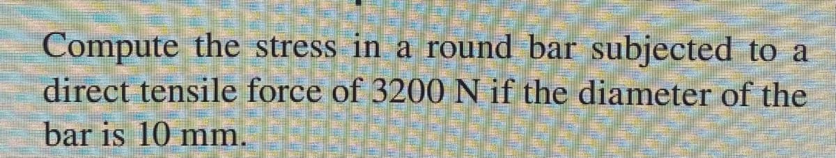 Compute the stress in a round bar subjected to a
direct tensile force of 3200 N if the diameter of the
bar is 10 mm.

