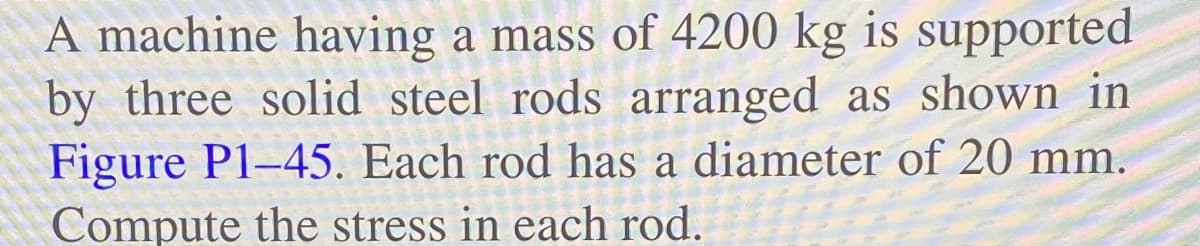 A machine having a mass of 4200 kg is supported
by three solid steel rods arranged as shown in
Figure P1-45. Each rod has a diameter of 20 mm.
Compute the stress in each rod.
