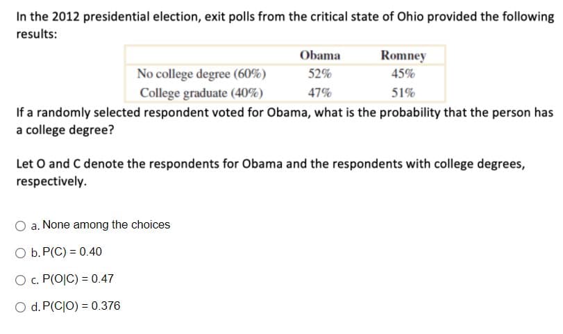 In the 2012 presidential election, exit polls from the critical state of Ohio provided the following
results:
Obama
Romney
No college degree (60%)
52%
45%
College graduate (40%)
47%
51%
If a randomly selected respondent voted for Obama, what is the probability that the person has
a college degree?
Let O and C denote the respondents for Obama and the respondents with college degrees,
respectively.
O a. None among the choices
O b. P(C) = 0.40
O . P(O|C) = 0.47
O d. P(CJO) = 0.376
