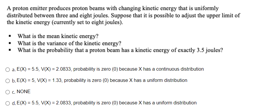 A proton emitter produces proton beams with changing kinetic energy that is uniformly
distributed between three and eight joules. Suppose that it is possible to adjust the upper limit of
the kinetic energy (currently set to eight joules).
• What is the mean kinetic energy?
What is the variance of the kinetic energy?
What is the probability that a proton beam has a kinetic energy of exactly 3.5 joules?
a. E(X) = 5.5, V(X) = 2.0833, probability is zero (0) because X has a continuous distribution
O b. E(X) = 5, V(X) = 1.33, probability is zero (0) because X has a uniform distribution
O c. NONE
O d. E(X) = 5.5, V(X) = 2.0833, probability is zero (0) because X has a uniform distribution

