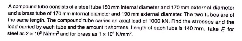 A compound tube consists of a steel tube 150 mm internal diameter and 170 mm external diameter
and a brass tube of 170 mm internal diameter and 190 mm external diameter. The two tubes are of
the same length. The compound tube carries an axial load of 1000 kN. Find the stresses and the
load carried by each tube and the amount it shortens. Length of each tube is 140 mm. Take Ĕ for
steel as 2 x 105 N/mm² and for brass as 1 x 105 N/mm².