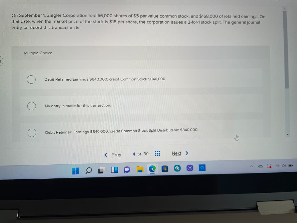 On September 1, Ziegler Corporation had 56,000 shares of $5 par value common stock, and $168,000 of retained earnings. On
that date, when the market price of the stock is $15 per share, the corporation issues a 2-for-1 stock split. The general journal
entry to record this transaction is:
Multiple Choice
Debit Retained Earnings $840,000; credit Common Stock $840,000.
No entry is made for this transaction.
Debit Retained Earnings $840,000; credit Common Stock Split Distributable $840,000.
< Prev
4 of 30
Next >
...
