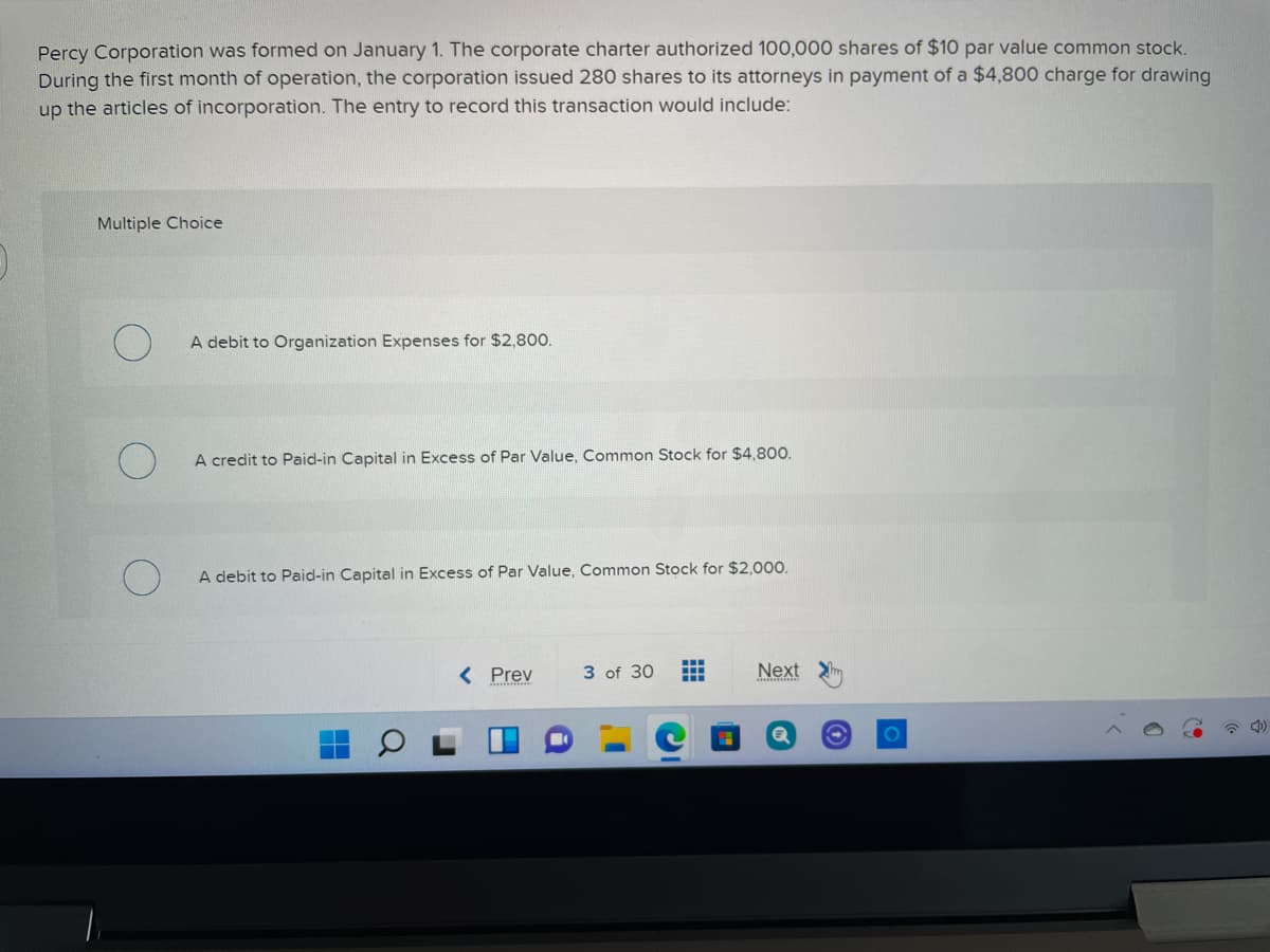 Percy Corporation was formed on January 1. The corporate charter authorized 100,000 shares of $10 par value common stock.
During the first month of operation, the corporation issued 280 shares to its attorneys in payment of a $4,800 charge for drawing
up the articles of incorporation. The entry to record this transaction would include:
Multiple Choice
A debit to Organization Expenses for $2,800.
A credit to Paid-in Capital in Excess of Par Value, Common Stock for $4,800.
A debit to Paid-in Capital in Excess of Par Value, Common Stock for $2,000.
< Prev
3 of 30
Next
...
