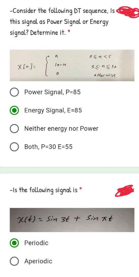-Consider the following DT sequence, Is
this signal as Power Signal or Energy
signal? Determine it. *
0Snくs
X [n ]=
lo-n
55.n510
• ther wise
Power Signal, P=85
Energy Signal, E=85
O Neither energy nor Power
O Both, P=30 E=55
-Is the following signal is
X(4) - Sin 3t + Sin 大t
Periodic
Aperiodic
