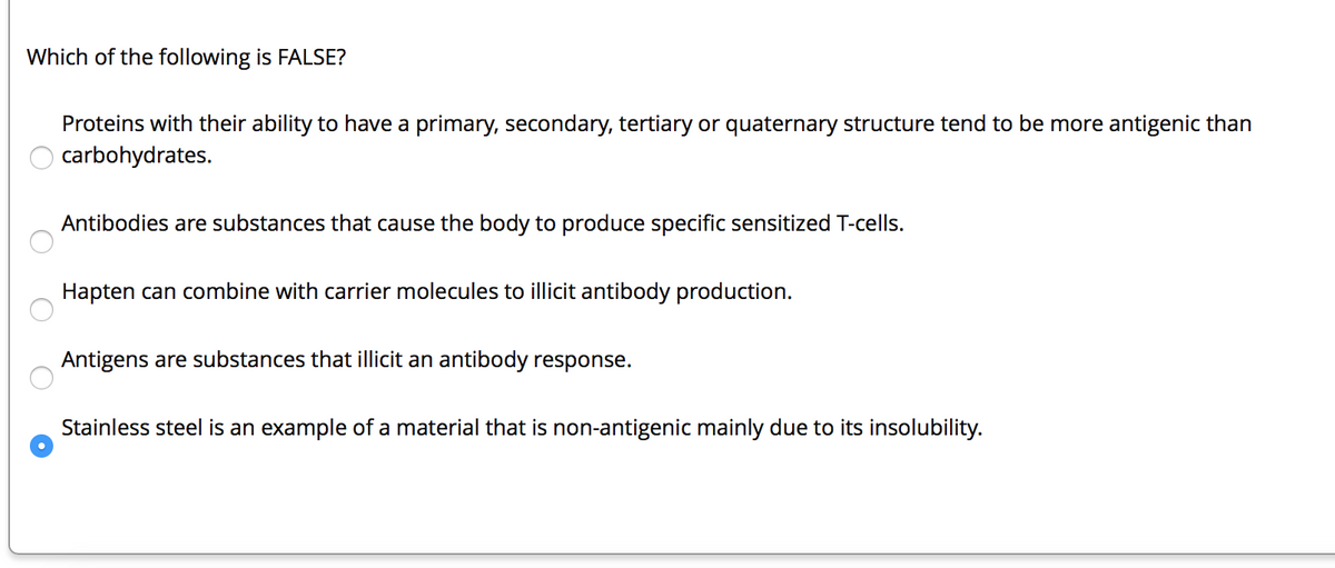Which of the following is FALSE?
O
O
O
O
Proteins with their ability to have a primary, secondary, tertiary or quaternary structure tend to be more antigenic than
carbohydrates.
Antibodies are substances that cause the body to produce specific sensitized T-cells.
Hapten can combine with carrier molecules to illicit antibody production.
Antigens are substances that illicit an antibody response.
Stainless steel is an example of a material that is non-antigenic mainly due to its insolubility.