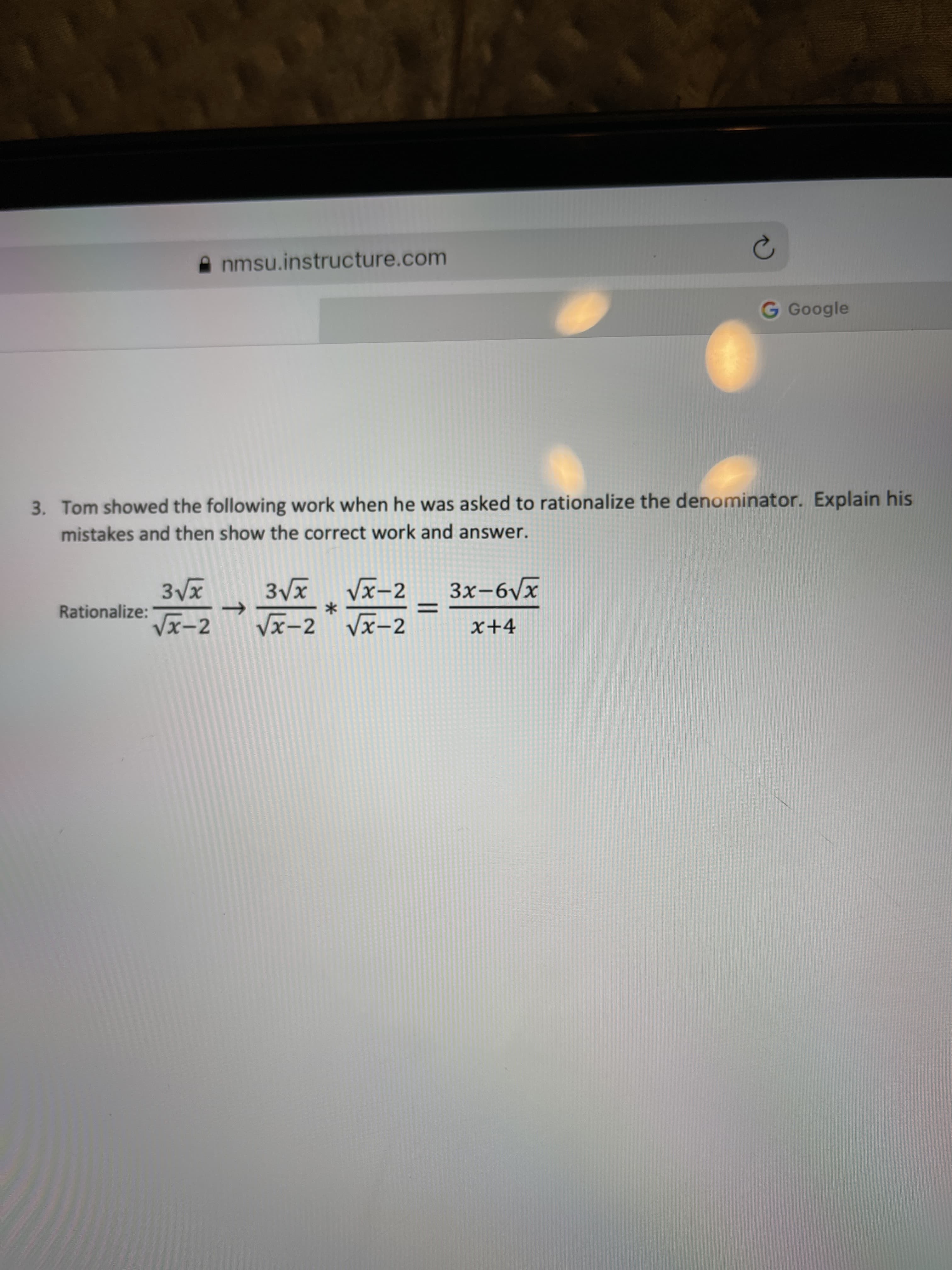 3. Tom showed the following work when he was asked to rationalize the denominator. Explain his
mistakes and then show the correct work and answer.
3Vx Vx-2
Vx-2 Vx-2
3Vx
3x-6Vx
Rationalize:
Vx-2
x+4
