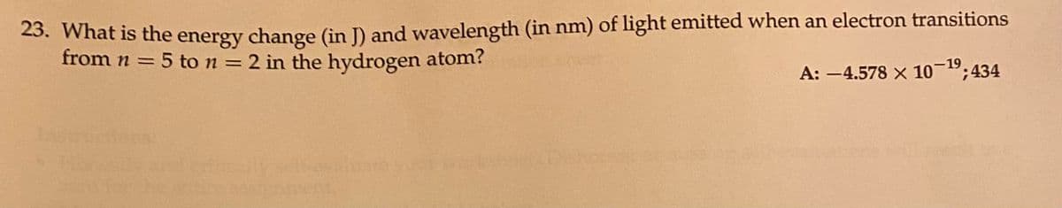 23. What is the energy change (in J) and wavelength (in nm) of light emitted when an electron transitions
from n = 5 to n = 2 in the hydrogen atom?
A: -4.578 x 10-1⁹; 434
Ins