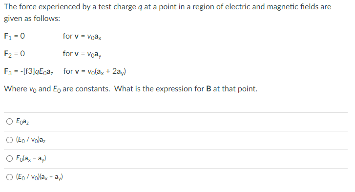 The force experienced by a test charge q at a point in a region of electric and magnetic fields are
given as follows:
F1 = 0
for v = Voax
F2 = 0
for v = Voay
F3 = -[f3]qEoaz for v = vola, + 2a,)
Where vọ and Eo are constants. What is the expression for B at that point.
O Egaz
O (Eo / volaz
O Edlax - a,)
O (Eo / vol(ax - a,)
