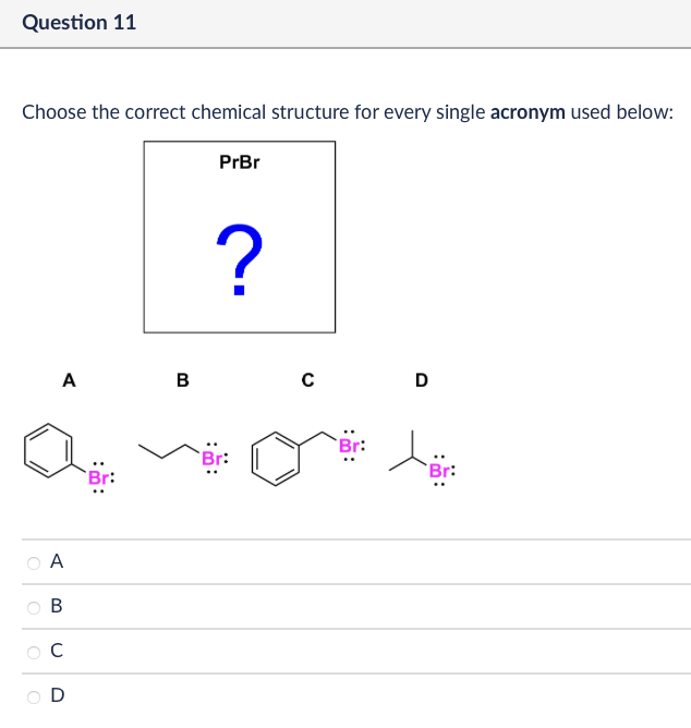 Question 11
Choose the correct chemical structure for every single acronym used below:
PrBr
A
B
C
D
?
A
B
C
D
Br:
Br: