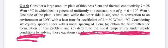 Q# 5: Consider a large uranium plate of thickness 5 cm and thermal conductivity k= 28
W/m °C in which heat is generated uniformly at a constant rate of g=6 x 105 W/m3.
One side of the plate is insulated while the other side is subjected to convection to an
environment at 30°C with a heat transfer coefficient of h= 60 W/m2 °C. Considering
six equally spaced nodes with a nodal spacing of 1 cm, (a) obtain the finite difference
formulation of this problem and (b) determine the nodal temperatures under steady
conditions by solving those equations (exalai OL.
