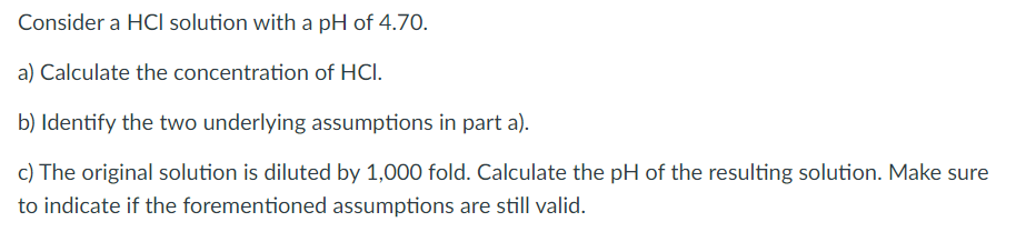 Consider a HCI solution with a pH of 4.70.
a) Calculate the concentration of HCl.
b) Identify the two underlying assumptions in part a).
c) The original solution is diluted by 1,000 fold. Calculate the pH of the resulting solution. Make sure
to indicate if the forementioned assumptions are still valid.
