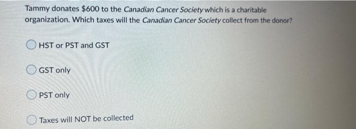 Tammy donates $600 to the Canadian Cancer Society which is a charitable
organization. Which taxes will the Canadian Cancer Society collect from the donor?
HST or PST and GST
GST only
OPST only
Taxes will NOT be collected