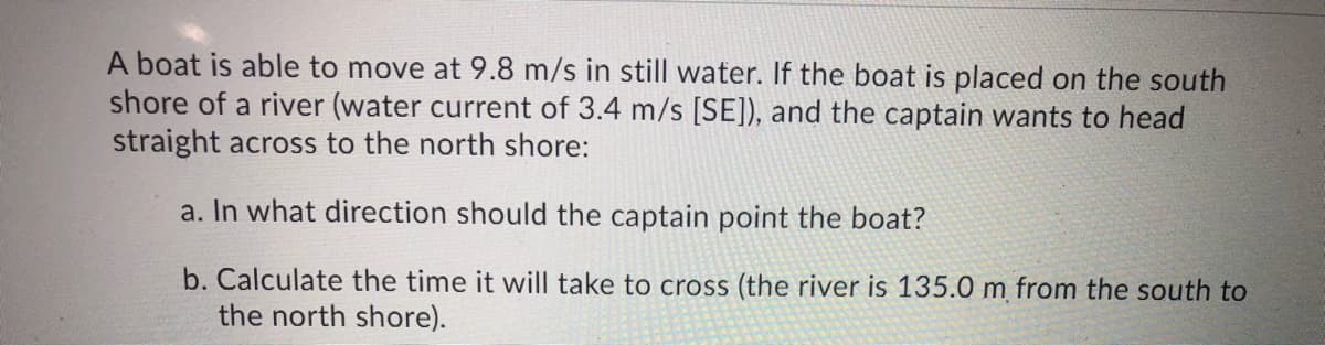 A boat is able to move at 9.8 m/s in still water. If the boat is placed on the south
shore of a river (water current of 3.4 m/s [SE]), and the captain wants to head
straight across to the north shore:
a. In what direction should the captain point the boat?
b. Calculate the time it will take to cross (the river is 135.0 m from the south to
the north shore).
