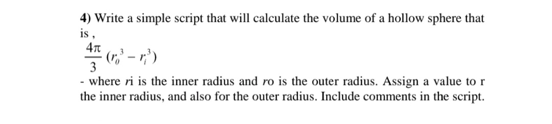 4) Write a simple script that will calculate the volume of a hollow sphere that
is ,
(r,' – r;' )
3
3
- where ri is the inner radius and ro is the outer radius. Assign a value to r
the inner radius, and also for the outer radius. Include comments in the script.
