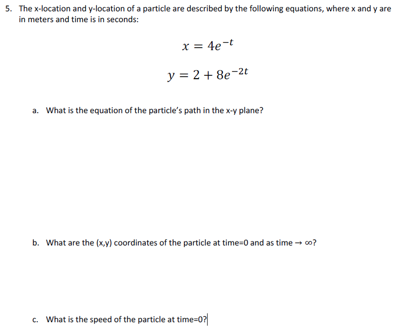 5. The x-location and y-location of a particle are described by the following equations, where x and y are
in meters and time is in seconds:
X = 4e-t
y = 2 + 8e-2t
a. What is the equation of the particle's path in the x-y plane?
b. What are the (x,y) coordinates of the particle at time=0 and as time → o?
c. What is the speed of the particle at time=0?
