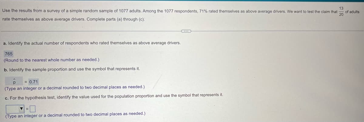 Use the results from a survey of a simple random sample of 1077 adults. Among the 1077 respondents, 71% rated themselves as above average drivers. We want to test the claim that
rate themselves as above average drivers. Complete parts (a) through (c).
a. Identify the actual number of respondents who rated themselves as above average drivers.
765
(Round to the nearest whole number as needed.)
b. Identify the sample proportion and use the symbol that represents it.
= 0.71
(Type an integer or a decimal rounded to two decimal places as needed.)
c. For the hypothesis test, identify the value used for the population proportion and use the symbol that represents it.
(Type an integer or a decimal rounded to two decimal places as needed.)
13
of adults
20