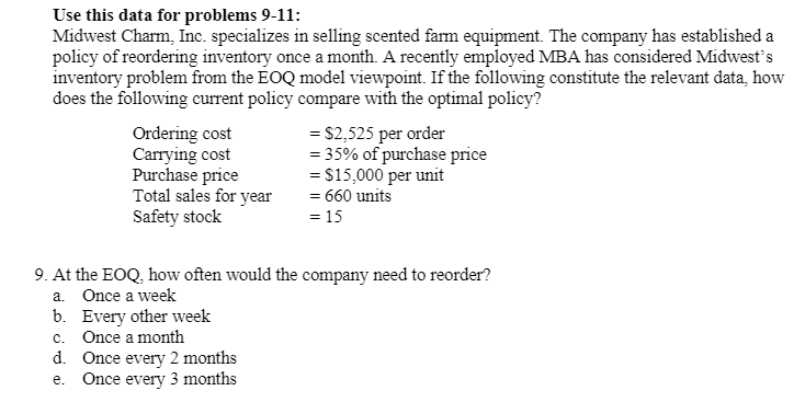 Use this data for problems 9-11:
Midwest Charm, Inc. specializes in selling scented farm equipment. The company has established a
policy of reordering inventory once a month. A recently employed MBA has considered Midwest's
inventory problem from the EOQ model viewpoint. If the following constitute the relevant data, how
does the following current policy compare with the optimal policy?
Ordering cost
Carrying cost
Purchase price
Total sales for year
Safety stock
= $2,525 per order
= 35% of purchase price
= $15,000 per unit
= 660 units
= 15
9. At the EOQ, how often would the company need to reorder?
a. Once a week
b. Every other week
c. Once a month
d. Once every 2 months
Once every 3 months
е.
