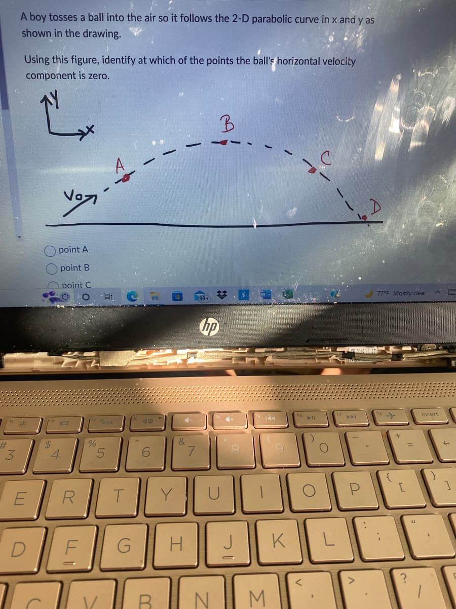 #
3
A boy tosses a ball into the air so it follows the 2-D parabolic curve in x and y as
shown in the drawing.
Using this figure, identify at which of the points the ball's horizontal velocity
component is zero.
E
C
$
Vº
point A
point B
point C
4
R
O Ei
%
S
5
T
F G
6
V/ B
&
H
7
B
hp
N
4+
IC
144
M
9
K
fio
<
:)
L
77°F Mostly clear
{
+
[
?
insert
E
1