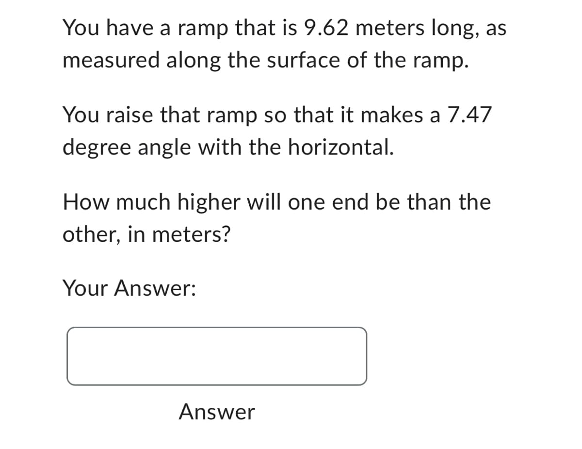 You have a ramp that is 9.62 meters long, as
measured along the surface of the ramp.
You raise that ramp so that it makes a 7.47
degree angle with the horizontal.
How much higher will one end be than the
other, in meters?
Your Answer:
Answer
