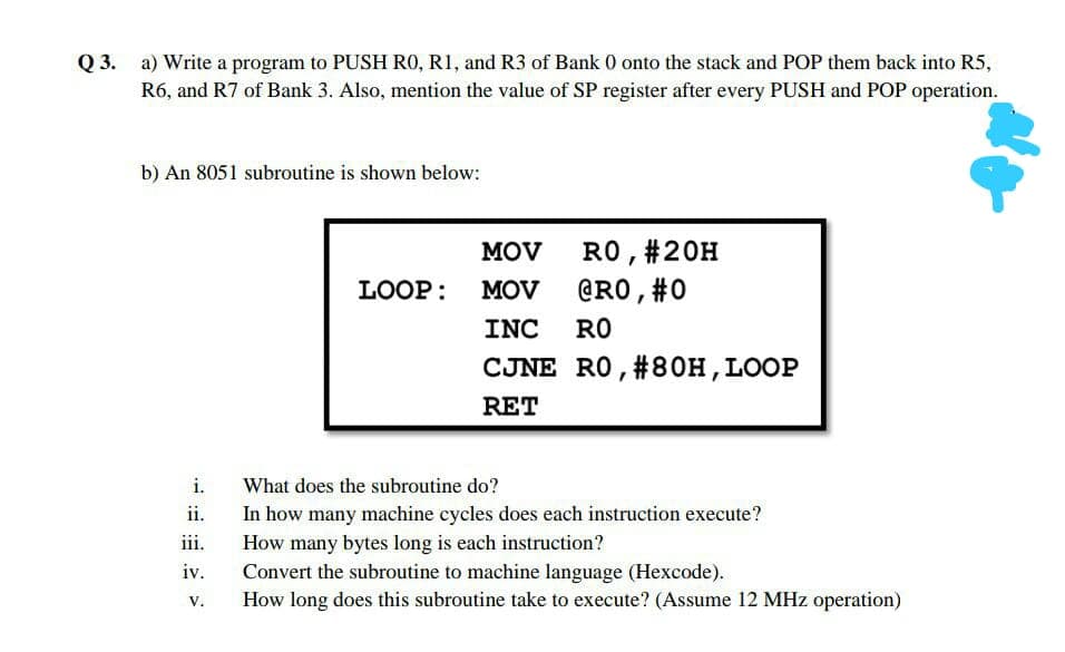Q 3.
R6, and R7 of Bank 3. Also, mention the value of SP register after every PUSH and POP operation.
a) Write a program to PUSH RO, RI, and R3 of Bank 0 onto the stack and POP them back into R5,
b) An 8051 subroutine is shown below:
MOV
RO, #20H
LOOP:
MOV
@RO,#0
INC
RO
CJNE RO, #80H,LOOP
RET
i.
What does the subroutine do?
ii.
In how many machine cycles does each instruction execute?
iii.
How many bytes long is each instruction?
iv.
Convert the subroutine to machine language (Hexcode).
How long does this subroutine take to execute? (Assume 12 MHz operation)
V.
