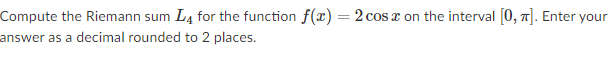 Compute the Riemann sum L4 for the function f(x) = 2 cos x on the interval [0, 7]. Enter your
answer as a decimal rounded to 2 places.
