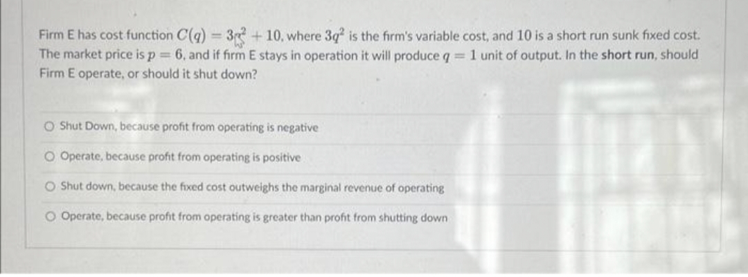 Firm E has cost function C(q) = 3 + 10, where 3q² is the firm's variable cost, and 10 is a short run sunk fixed cost.
The market price is p = 6, and if firm E stays in operation it will produce q = 1 unit of output. In the short run, should
Firm E operate, or should it shut down?
O Shut Down, because profit from operating is negative
O Operate, because profit from operating is positive
O Shut down, because the fixed cost outweighs the marginal revenue of operating
O Operate, because profit from operating is greater than profit from shutting down