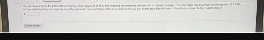 You purchase a home for $436,000 by making a down payment of 15% and financing the remaining amount with a 15-year mortgage Your mortgage has an annual percentage rate of 2.15%,
compounded monthly, and requires monthly payments. How much total interest on dollars) will you pay on this loan after 15 years? (Round your answer to the nearest dollar)
1
Sund Anwe