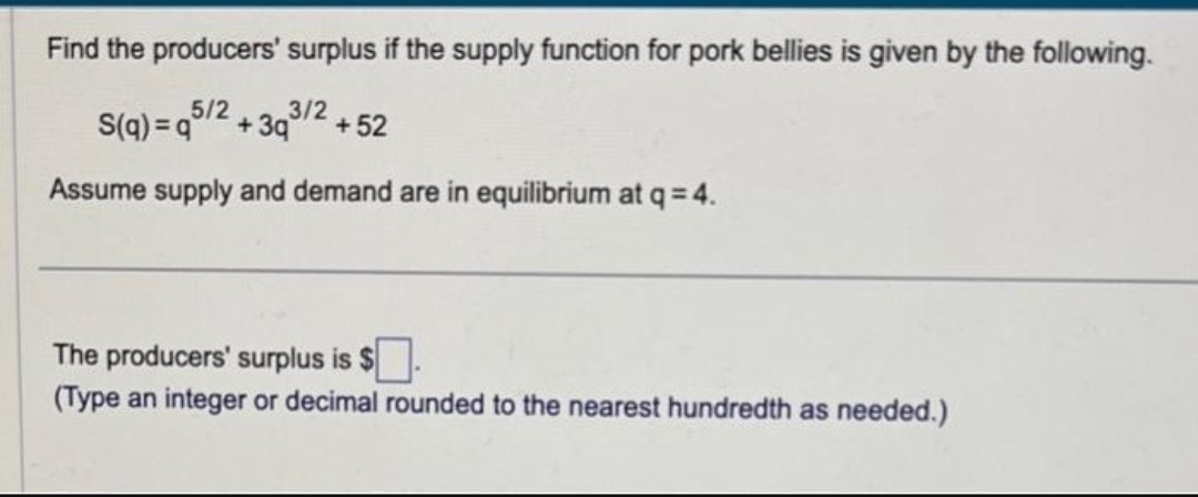 Find the producers' surplus if the supply function for pork bellies is given by the following.
5/2 3/2
S(q) q +39
Assume supply and demand are in equilibrium at q = 4.
+52
The producers' surplus is $.
(Type an integer or decimal rounded to the nearest hundredth as needed.)