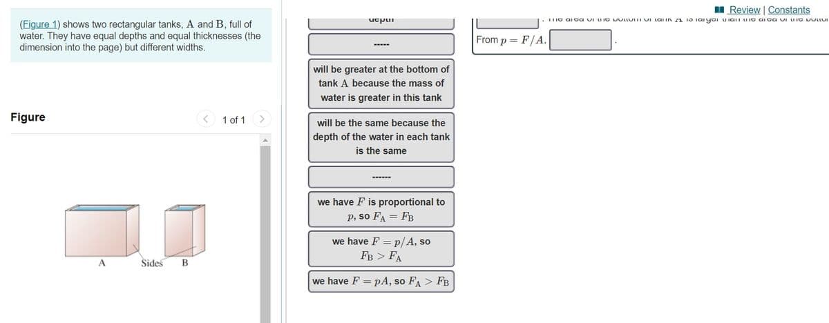 I Review | Constants
utpui
. IIG aI ta vI LIIG DULLUIII UI Lai iNA 15 Iaiyti uia n LIG ai ta uI uIG DULLUI
(Figure 1) shows two rectangular tanks, A and B, full of
water. They have equal depths and equal thicknesses (the
dimension into the page) but different widths.
From p = F/A,
will be greater at the bottom of
tank A because the mass of
water is greater in this tank
Figure
1 of 1
will be the same because the
depth of the water in each tank
is the same
we have F is proportional to
p, so FA = FB
we have F = p/ A, so
Fв > FA
A
Sides
we have F = pA, so FA > FB
