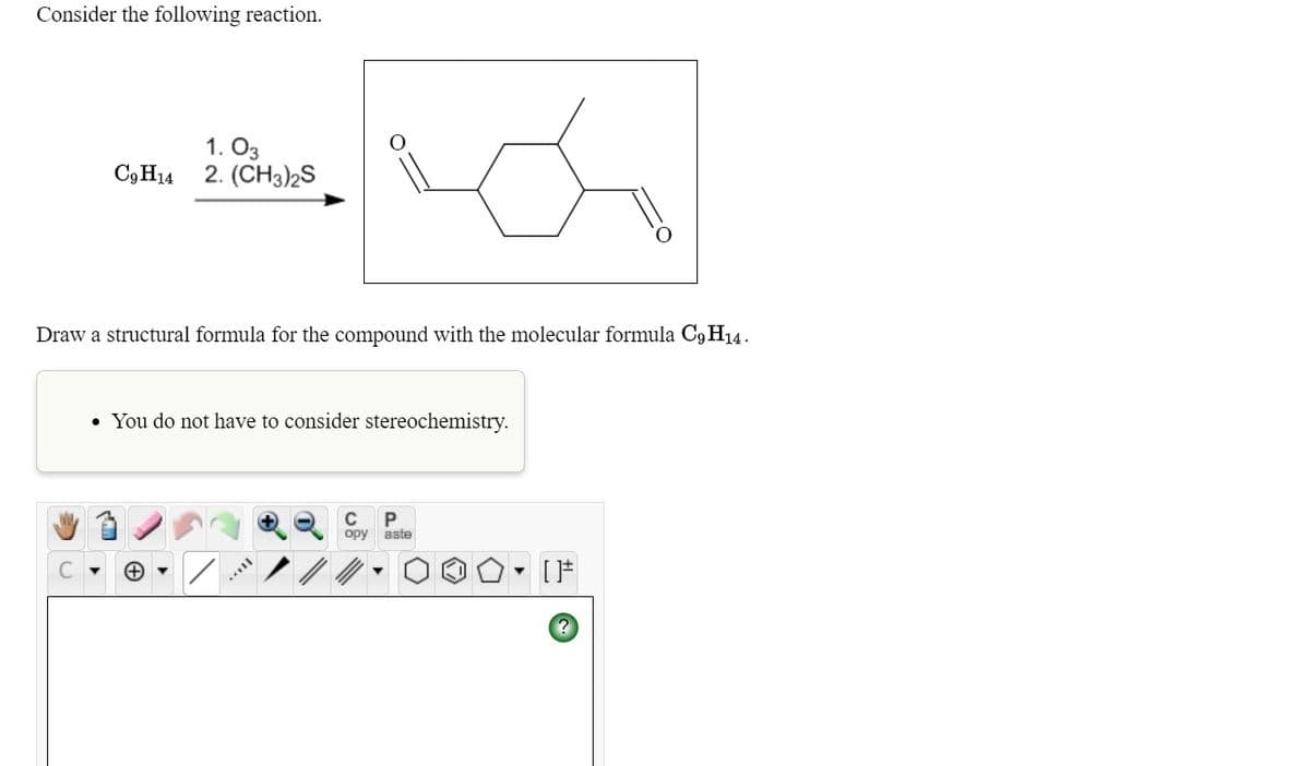 Consider the following reaction.
1. O3
2. (CH3)2S
C3 H14
Draw a structural formula for the compound with the molecular formula C9H14.
• You do not have to consider stereochemistry.
C
P
ору
aste
C
