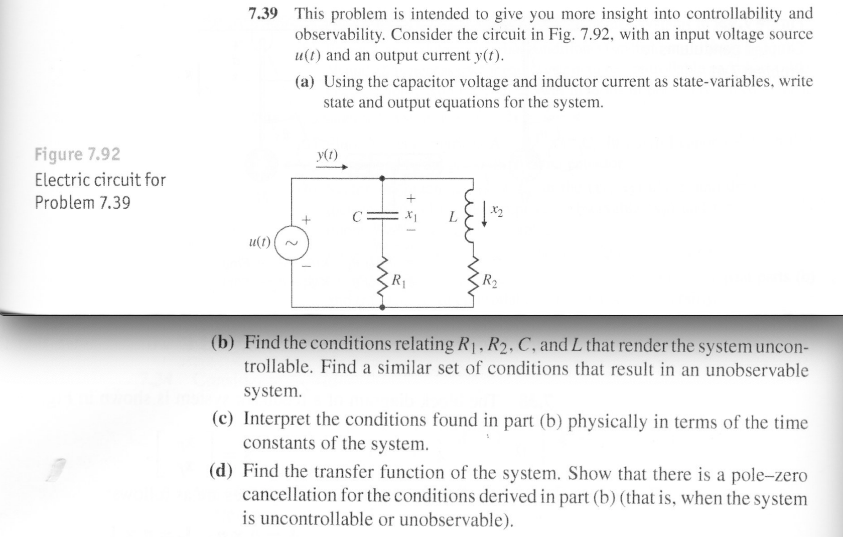 7.39 This problem is intended to give you more insight into controllability and
observability. Consider the circuit in Fig. 7.92, with an input voltage
u(t) and an output current y(t).
Source
(a) Using the capacitor voltage and inductor current as state-variables, write
state and output equations for the system
Figure 7.92
y(t)
Electric circuit for
Problem 7.39
+
u(t)
R2
(b) Find the conditions relating R1, R2, C, and L that render the system uncon-
trollable. Find a similar set of conditions that result in an unobservable
system
(c) Interpret the conditions found in part (b) physically in terms of the time
constants of the system
(d) Find the transfer function of the system. Show that there is a pole-zero
cancellation for the conditions derived in part (b) (that is, when the system
is uncontrollable or unobservable)
