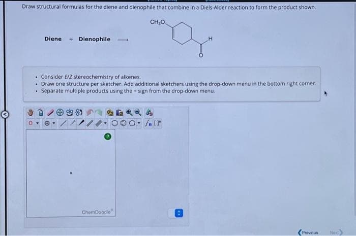 Draw structural formulas for the diene and dienophile that combine in a Diels-Alder reaction to form the product shown.
CH₂O
Diene + Dienophile 1
. Consider E/Z stereochemistry of alkenes.
• Draw one structure per sketcher. Add additional sketchers using the drop-down menu in the bottom right corner.
Separate multiple products using the sign from the drop-down menu.
99.89
ChemDoodle
4QQA
fn [F
Previous