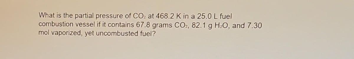 What is the partial pressure of CO2 at 468.2 K in a 25.0 L fuel
combustion vessel if it contains 67.8 grams CO2, 82.1 g H₂O, and 7.30
mol vaporized, yet uncombusted fuel?