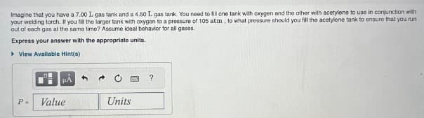 Imagine that you have a 7.00 L gas tank and a 4.50 L gas tank. You need to fill one tank with oxygen and the other with acetylene to use in conjunction with
your welding torch. If you fill the larger tank with oxygen to a pressure of 105 atm, to what pressure should you fill the acetylene tank to ensure that you run
out of each gas at the same time? Assume ideal behavior for all gases.
Express your answer with the appropriate units.
View Available Hint(s)
P=
HA
Value
Units
?